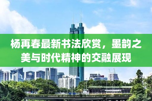 楊再春最新書法欣賞，墨韻之美與時代精神的交融展現(xiàn)
