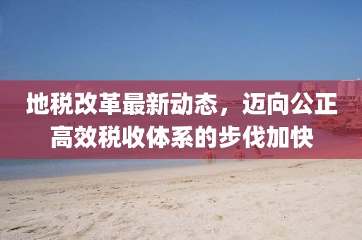 地稅改革最新動(dòng)態(tài)，邁向公正高效稅收體系的步伐加快