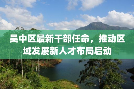 吳中區(qū)最新干部任命，推動區(qū)域發(fā)展新人才布局啟動