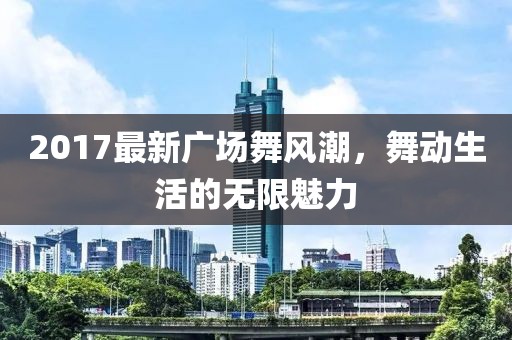 2017最新廣場舞風(fēng)潮，舞動生活的無限魅力