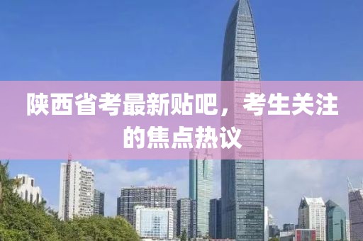 陜西省考最新貼吧，考生關(guān)注的焦點(diǎn)熱議