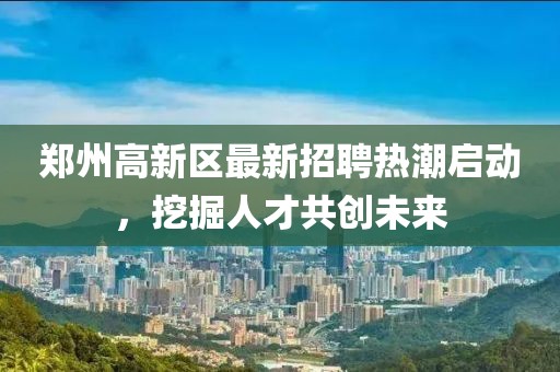鄭州高新區(qū)最新招聘熱潮啟動，挖掘人才共創(chuàng)未來