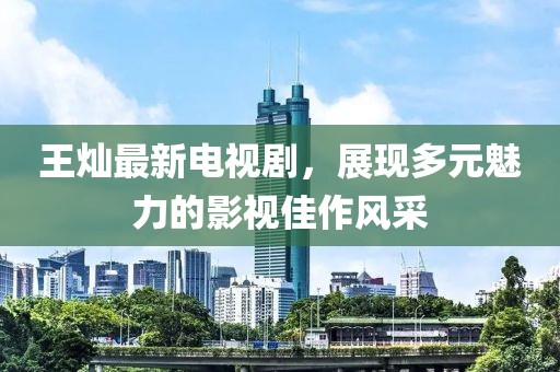 王燦最新電視劇，展現(xiàn)多元魅力的影視佳作風(fēng)采