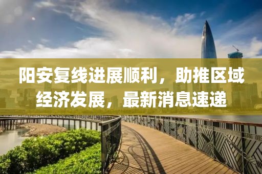 陽安復(fù)線進(jìn)展順利，助推區(qū)域經(jīng)濟(jì)發(fā)展，最新消息速遞