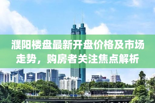 濮陽樓盤最新開盤價格及市場走勢，購房者關(guān)注焦點解析