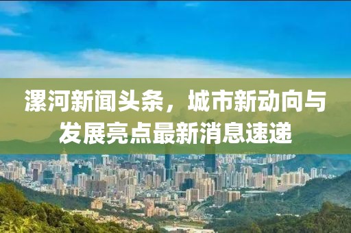 漯河新聞頭條，城市新動向與發(fā)展亮點最新消息速遞