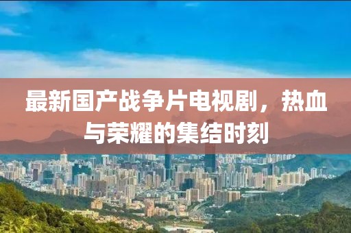 最新國產(chǎn)戰(zhàn)爭片電視劇，熱血與榮耀的集結(jié)時刻