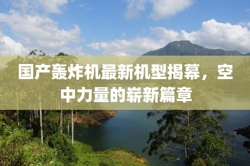 國產(chǎn)轟炸機最新機型揭幕，空中力量的嶄新篇章