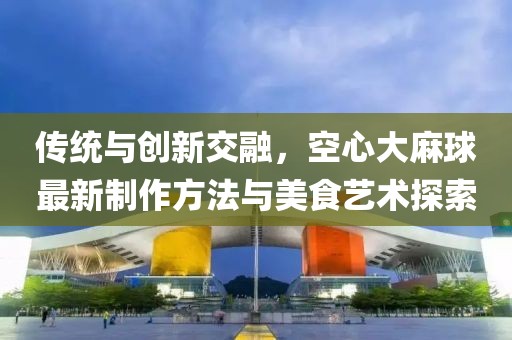 傳統(tǒng)與創(chuàng)新交融，空心大麻球最新制作方法與美食藝術(shù)探索
