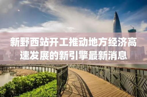 新野西站開工推動地方經(jīng)濟(jì)高速發(fā)展的新引擎最新消息
