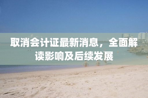 取消會(huì)計(jì)證最新消息，全面解讀影響及后續(xù)發(fā)展