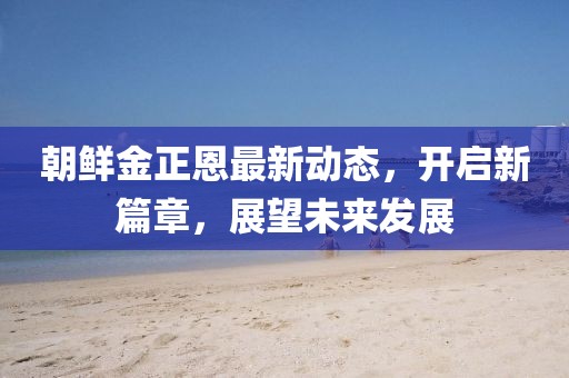 朝鮮金正恩最新動(dòng)態(tài)，開啟新篇章，展望未來發(fā)展