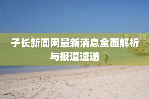 子長(zhǎng)新聞網(wǎng)最新消息全面解析與報(bào)道速遞