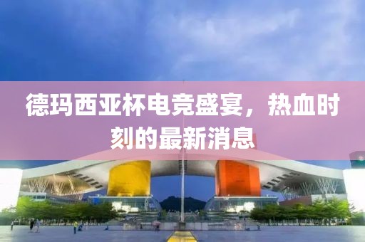 德瑪西亞杯電競盛宴，熱血時刻的最新消息