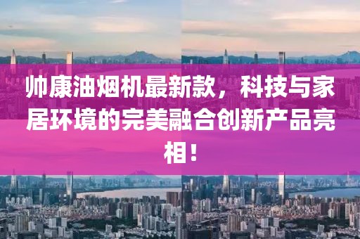 帥康油煙機(jī)最新款，科技與家居環(huán)境的完美融合創(chuàng)新產(chǎn)品亮相！