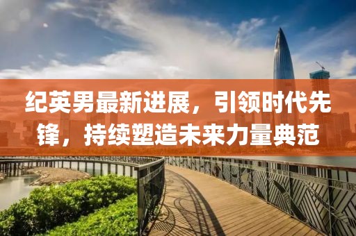 紀(jì)英男最新進(jìn)展，引領(lǐng)時代先鋒，持續(xù)塑造未來力量典范