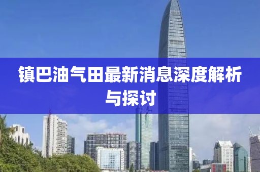 鎮(zhèn)巴油氣田最新消息深度解析與探討