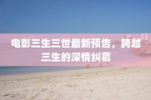 電影三生三世最新預(yù)告，跨越三生的深情糾葛