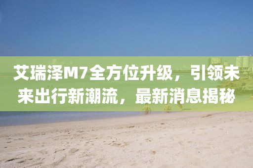 艾瑞澤M7全方位升級，引領(lǐng)未來出行新潮流，最新消息揭秘