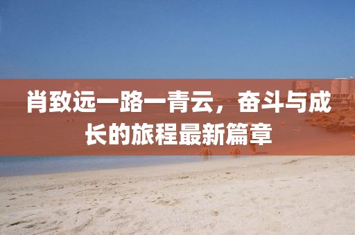 肖致遠(yuǎn)一路一青云，奮斗與成長(zhǎng)的旅程最新篇章