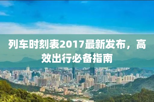 列車時(shí)刻表2017最新發(fā)布，高效出行必備指南