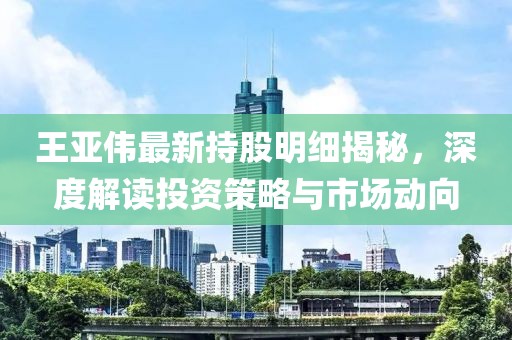 王亞偉最新持股明細(xì)揭秘，深度解讀投資策略與市場動(dòng)向