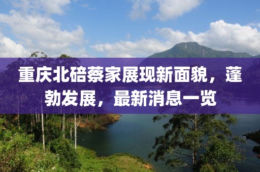 重慶北碚蔡家展現(xiàn)新面貌，蓬勃發(fā)展，最新消息一覽