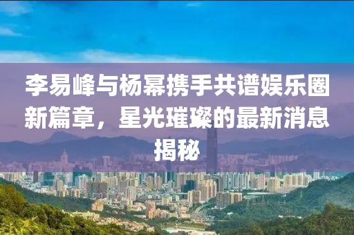 李易峰與楊冪攜手共譜娛樂圈新篇章，星光璀璨的最新消息揭秘