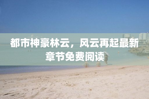 都市神豪林云，風云再起最新章節(jié)免費閱讀