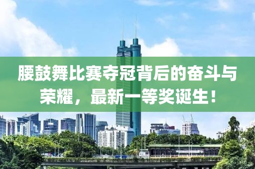 腰鼓舞比賽奪冠背后的奮斗與榮耀，最新一等獎(jiǎng)?wù)Q生！
