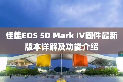 佳能EOS 5D Mark IV固件最新版本詳解及功能介紹