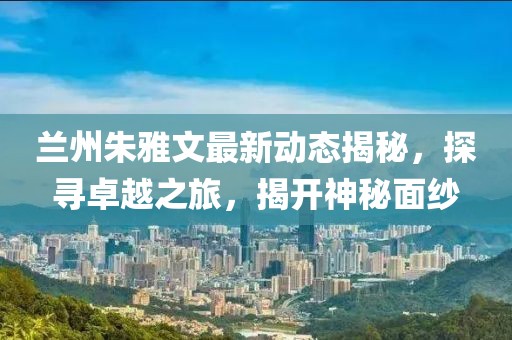 蘭州朱雅文最新動態(tài)揭秘，探尋卓越之旅，揭開神秘面紗