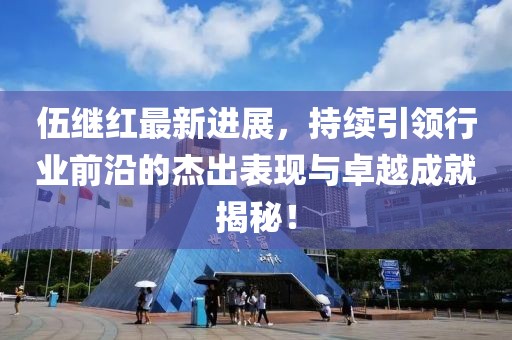 伍繼紅最新進(jìn)展，持續(xù)引領(lǐng)行業(yè)前沿的杰出表現(xiàn)與卓越成就揭秘！