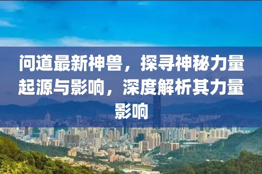 問(wèn)道最新神獸，探尋神秘力量起源與影響，深度解析其力量影響