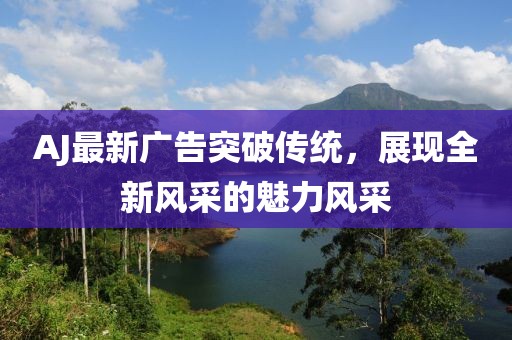 AJ最新廣告突破傳統(tǒng)，展現(xiàn)全新風(fēng)采的魅力風(fēng)采