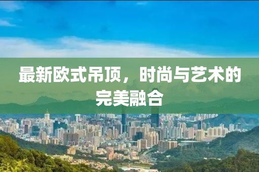 最新歐式吊頂，時尚與藝術(shù)的完美融合