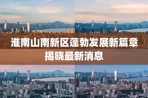 淮南山南新區(qū)蓬勃發(fā)展新篇章揭曉最新消息