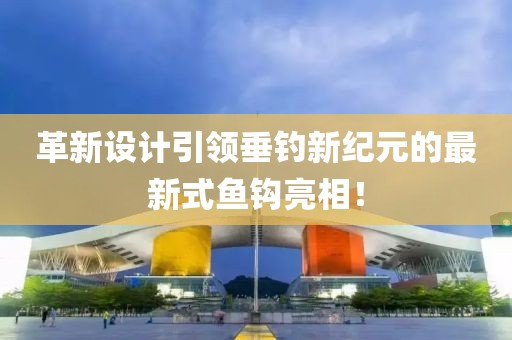 革新設(shè)計(jì)引領(lǐng)垂釣新紀(jì)元的最新式魚鉤亮相！
