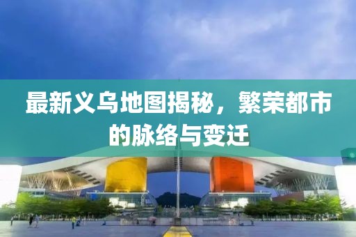 最新義烏地圖揭秘，繁榮都市的脈絡(luò)與變遷
