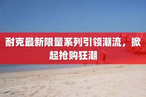 耐克最新限量系列引領(lǐng)潮流，掀起搶購狂潮
