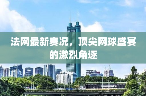 法網(wǎng)最新賽況，頂尖網(wǎng)球盛宴的激烈角逐
