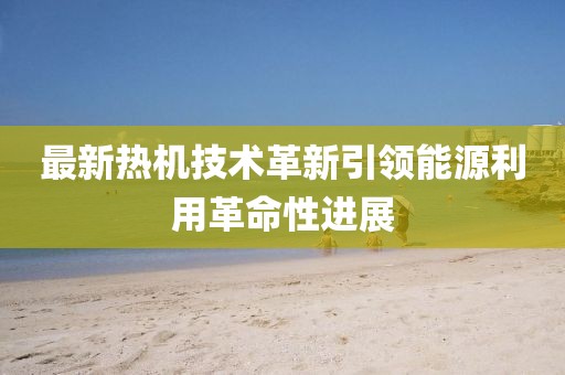 最新熱機技術革新引領能源利用革命性進展