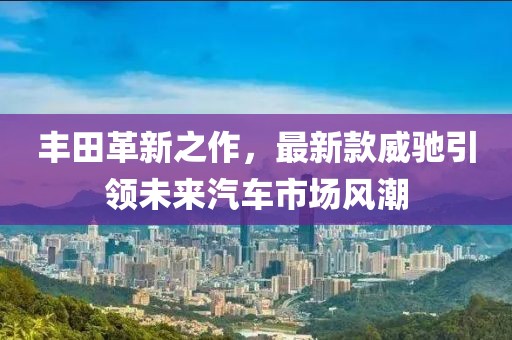 豐田革新之作，最新款威馳引領(lǐng)未來(lái)汽車(chē)市場(chǎng)風(fēng)潮