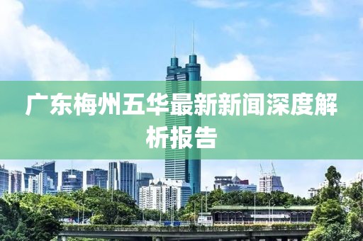 廣東梅州五華最新新聞深度解析報(bào)告