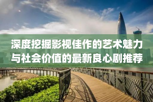 深度挖掘影視佳作的藝術魅力與社會價值的最新良心劇推薦