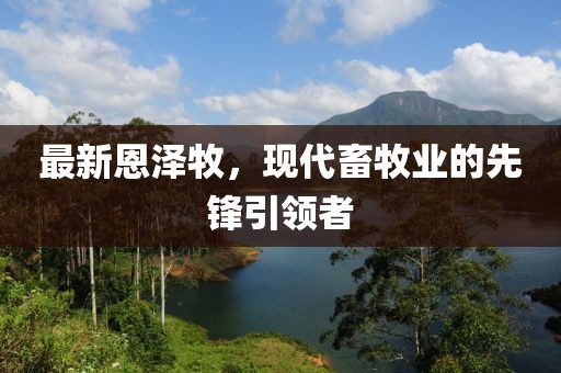 最新恩澤牧，現(xiàn)代畜牧業(yè)的先鋒引領(lǐng)者