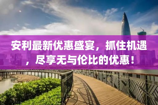安利最新優(yōu)惠盛宴，抓住機(jī)遇，盡享無與倫比的優(yōu)惠！