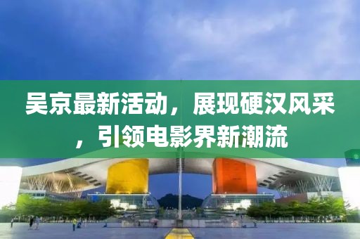 吳京最新活動，展現硬漢風采，引領電影界新潮流