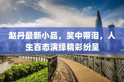 趙丹最新小品，笑中帶淚，人生百態(tài)演繹精彩紛呈