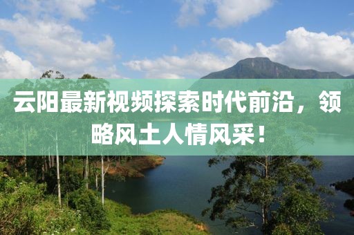 云陽(yáng)最新視頻探索時(shí)代前沿，領(lǐng)略風(fēng)土人情風(fēng)采！